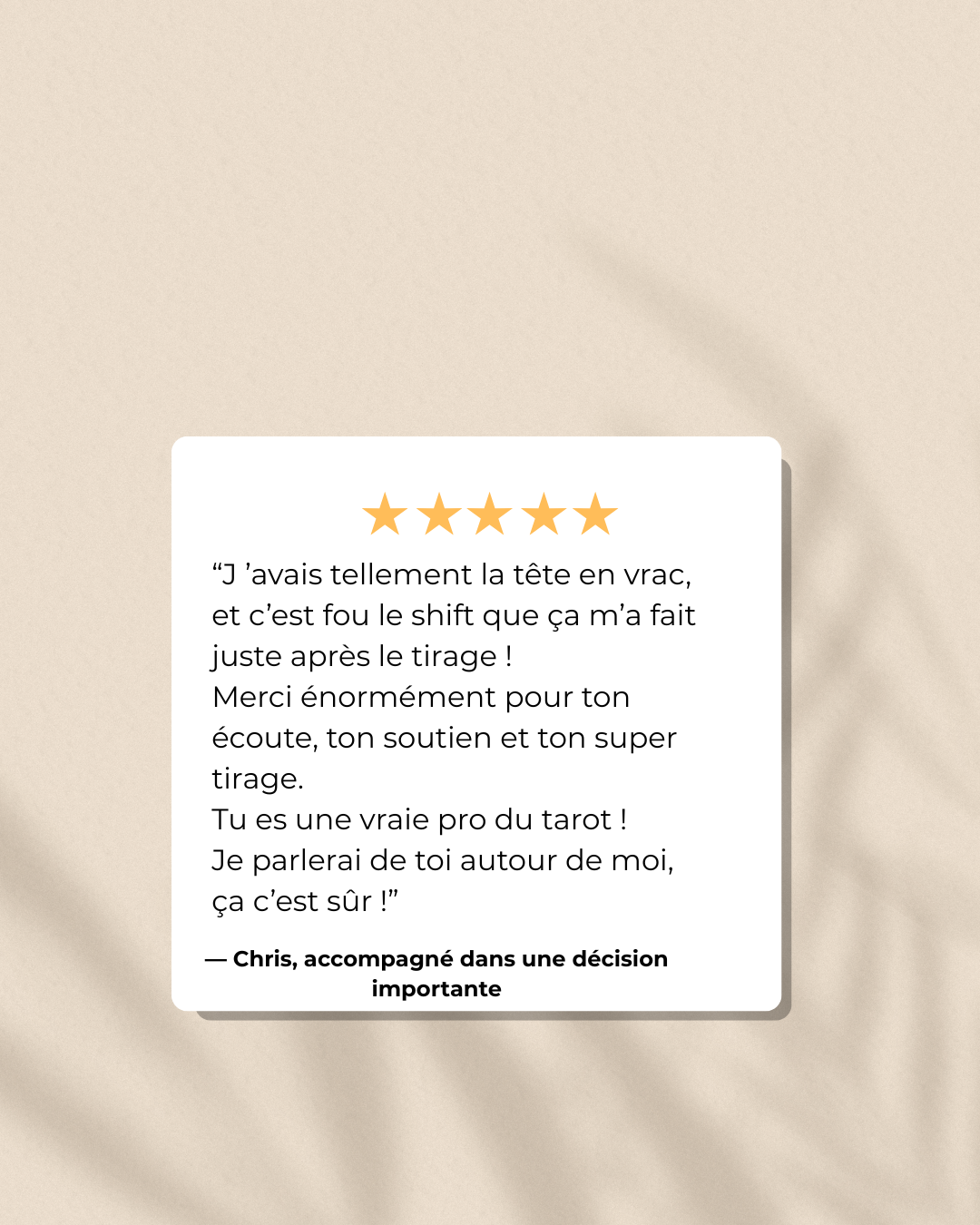 Avis client : "J’avais tellement la tête en vrac, et je n'en reviens pas du shift que ça m’a fait juste après le tirage… Merci énormément pour ton écoute, ton soutien et ton super tirage. T’es une vraie pro du tarot !" Témoignage exprimant l’écoute, le soutien reçu et la prise de décision éclairée après une séance clé.